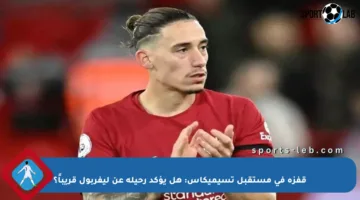 قفزة في مستقبل تسيميكاس: هل يؤكد رحيله عن ليفربول قريباً؟